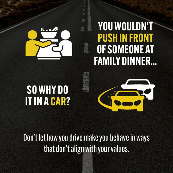 Road Safety Campaign social tile 3a - You wouldn't push in front of someone at family dinner... so why do it in a car? Don't let how you drive make you behave in ways that don't align with your values.